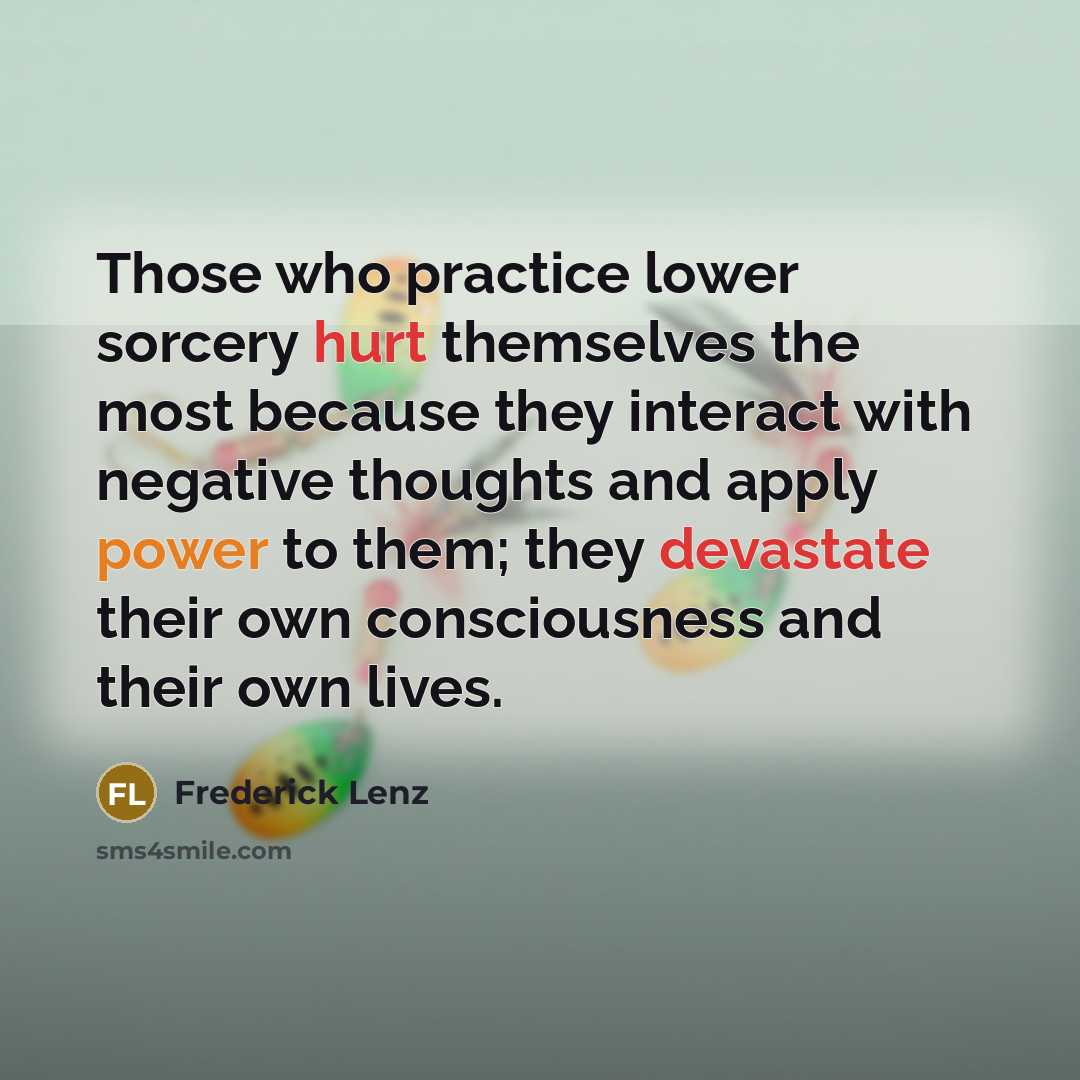 “Those who practice lower sorcery hurt themselves the most because they interact with negative thoughts and apply power to them; they devastate their own consciousness and their own lives.” quote by Frederick Lenz