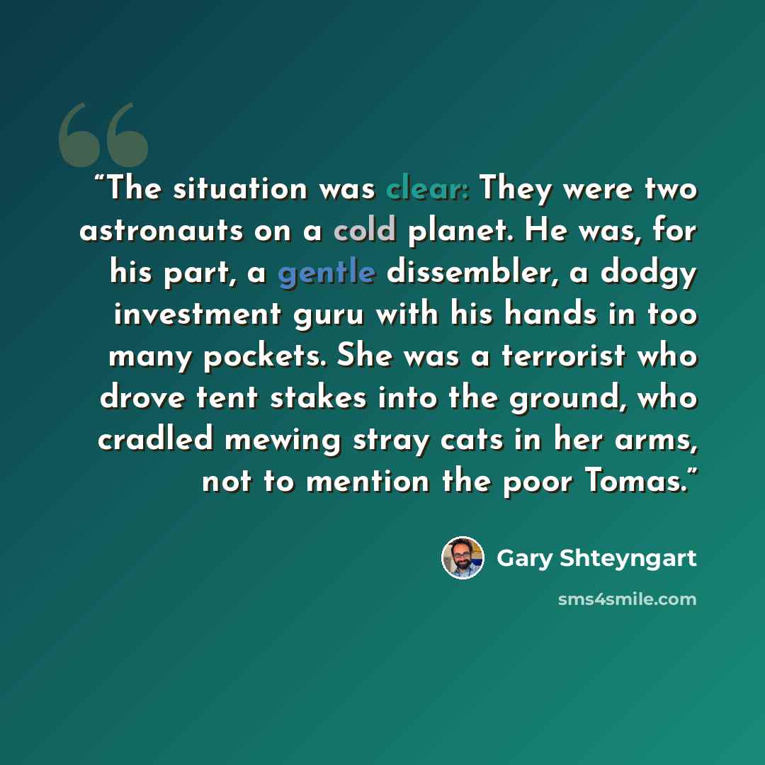 “The situation was clear: They were two astronauts on a cold planet. He was, for his part, a gentle dissembler, a dodgy investment guru with his hands in too many pockets. She was a terrorist who drove tent stakes into the ground, who cradled mewing stray cats in her arms, not to mention the poor…” quote by Gary Shteyngart