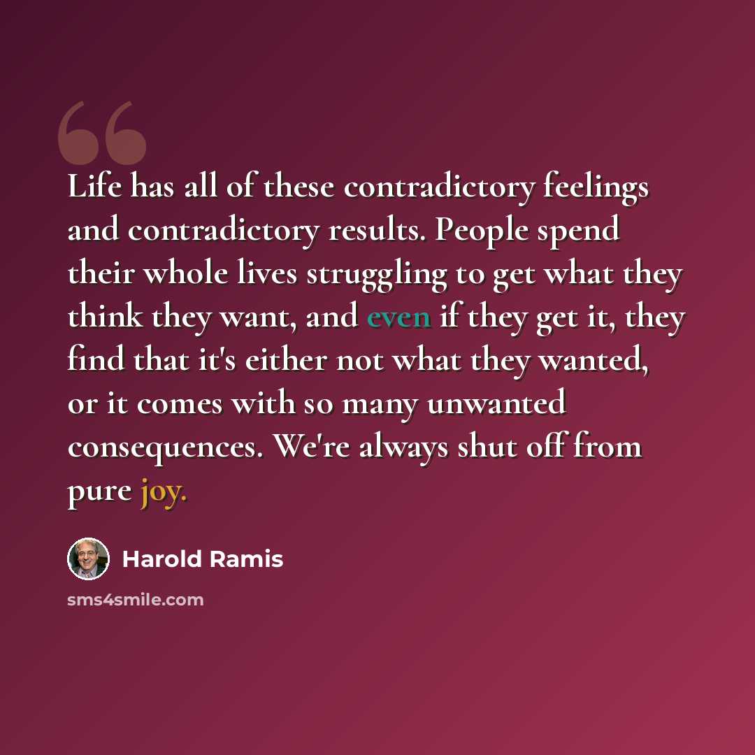 “Life has all of these contradictory feelings and contradictory results. People spend their whole lives struggling to get what they think they want, and even if they get it, they find that it's either not what they wanted, or it comes with so many unwanted consequences. We're always shut off from…” quote by Harold Ramis