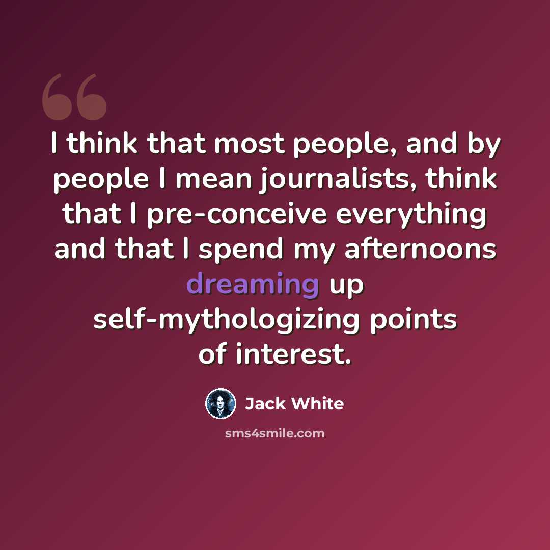 “I think that most people, and by people I mean journalists, think that I pre-conceive everything and that I spend my afternoons dreaming up self-mythologizing points of interest.” quote by Jack White