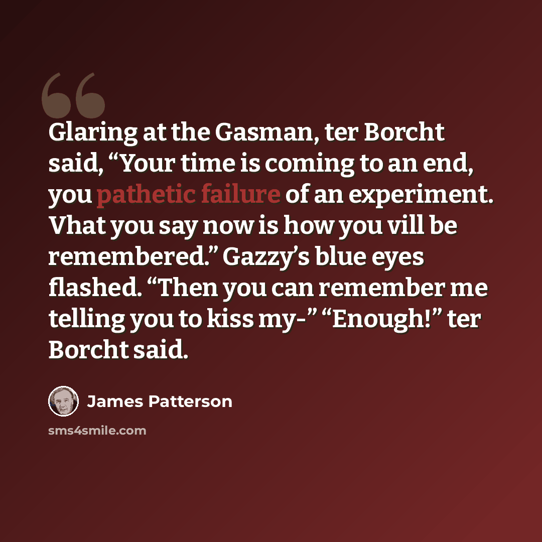 “Glaring at the Gasman, ter Borcht said, “Your time is coming to an end, you pathetic failure of an experiment. Vhat you say now is how you vill be remembered.” Gazzy’s blue eyes flashed. “Then you can remember me telling you to kiss my-” “Enough!” ter Borcht said.” quote by James Patterson
