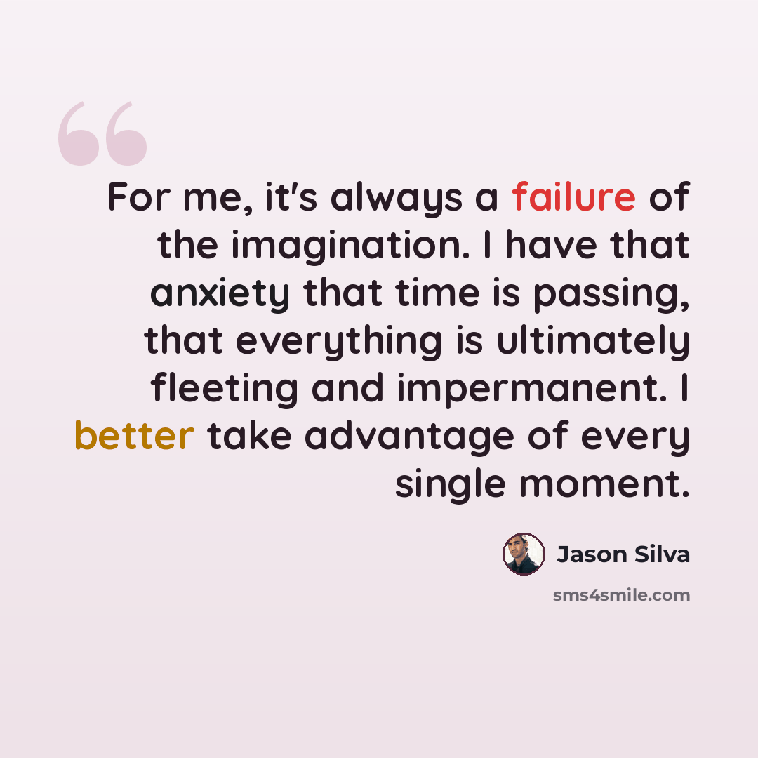 “For me, it's always a failure of the imagination. I have that anxiety that time is passing, that everything is ultimately fleeting and impermanent. I better take advantage of every single moment.” quote by Jason Silva