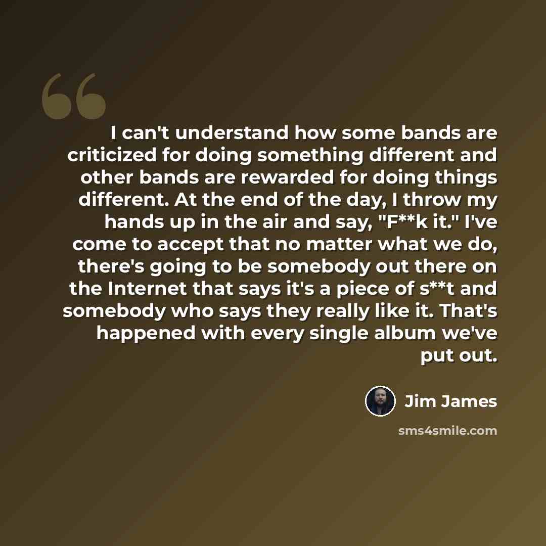 “I can't understand how some bands are criticized for doing something different and other bands are rewarded for doing things different. At the end of the day, I throw my hands up in the air and say, "F**k it." I've come to accept that no matter what we do, there's going to be somebody out there on…” quote by Jim James
