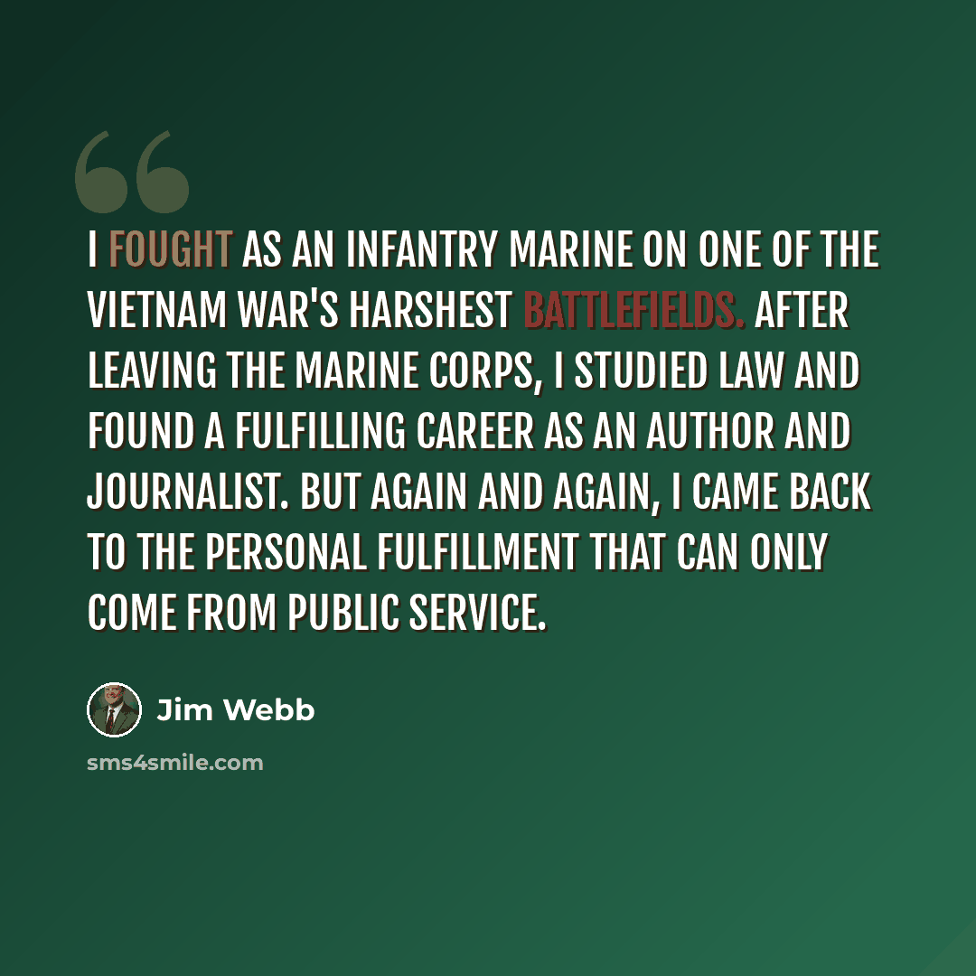 “I fought as an infantry Marine on one of the Vietnam War's harshest battlefields. After leaving the Marine Corps, I studied law and found a fulfilling career as an author and journalist. But again and again, I came back to the personal fulfillment that can only come from public service.” quote by Jim Webb