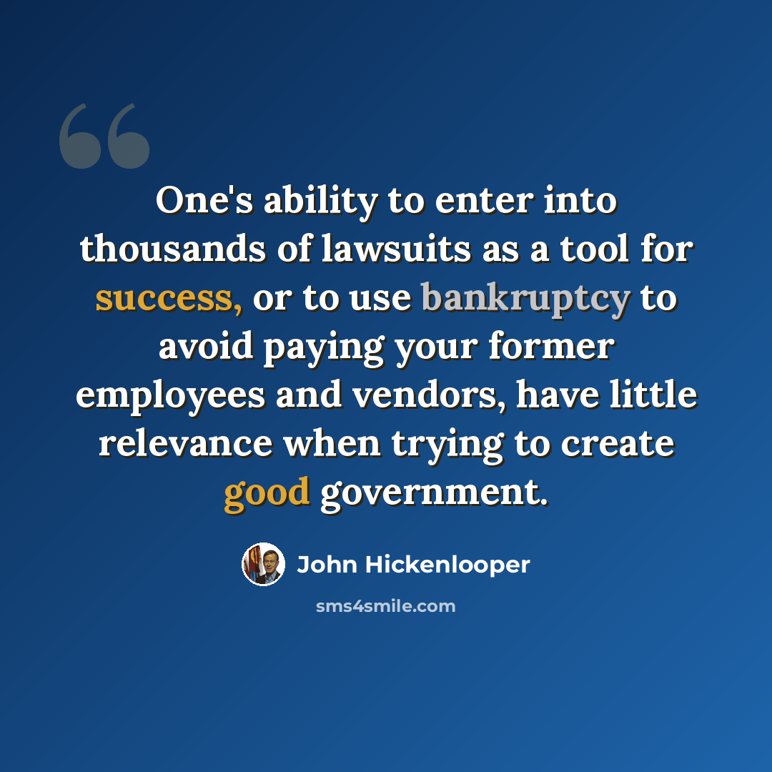 “One's ability to enter into thousands of lawsuits as a tool for success, or to use bankruptcy to avoid paying your former employees and vendors, have little relevance when trying to create good government.” quote by John Hickenlooper
