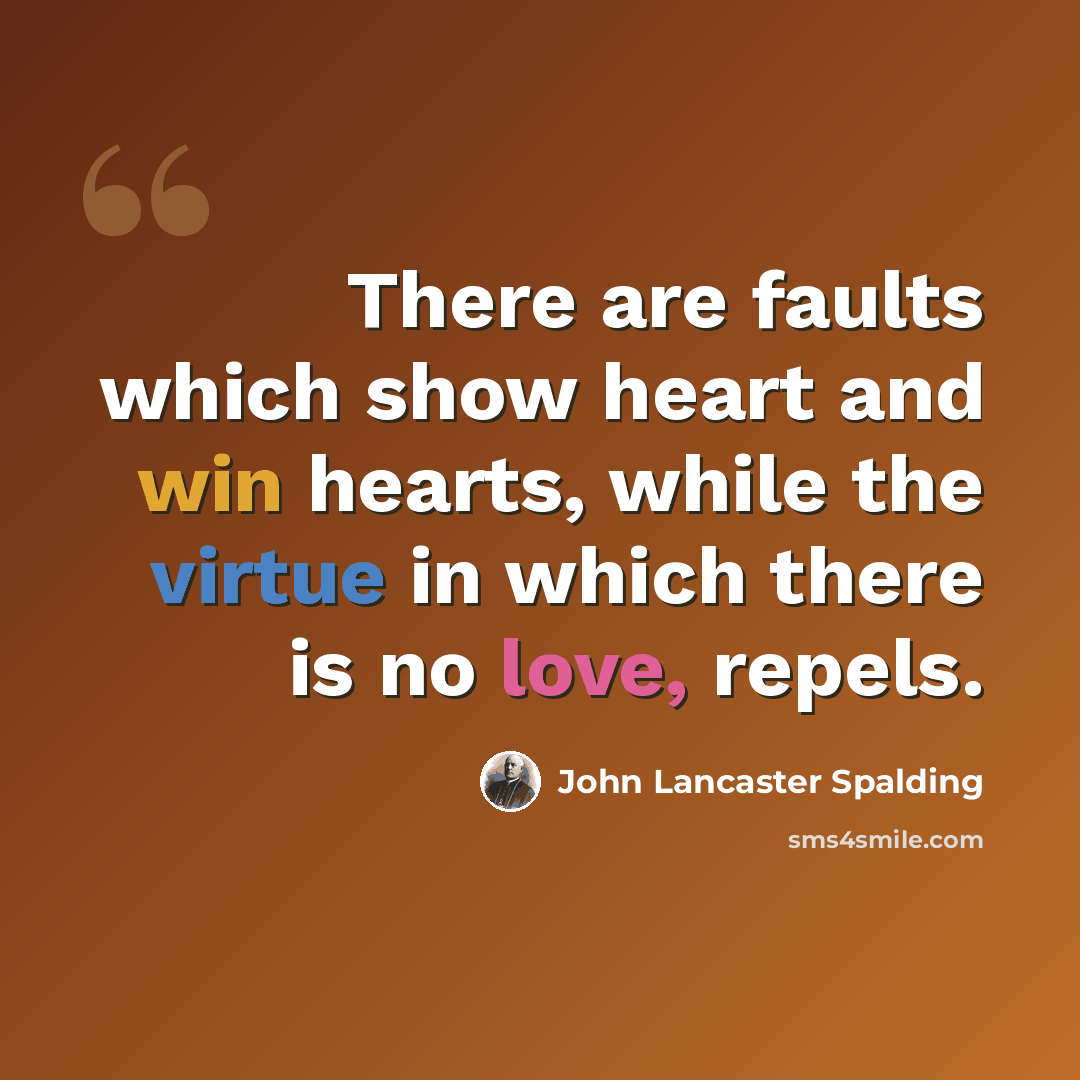 “There are faults which show heart and win hearts, while the virtue in which there is no love, repels.” quote by John Lancaster Spalding