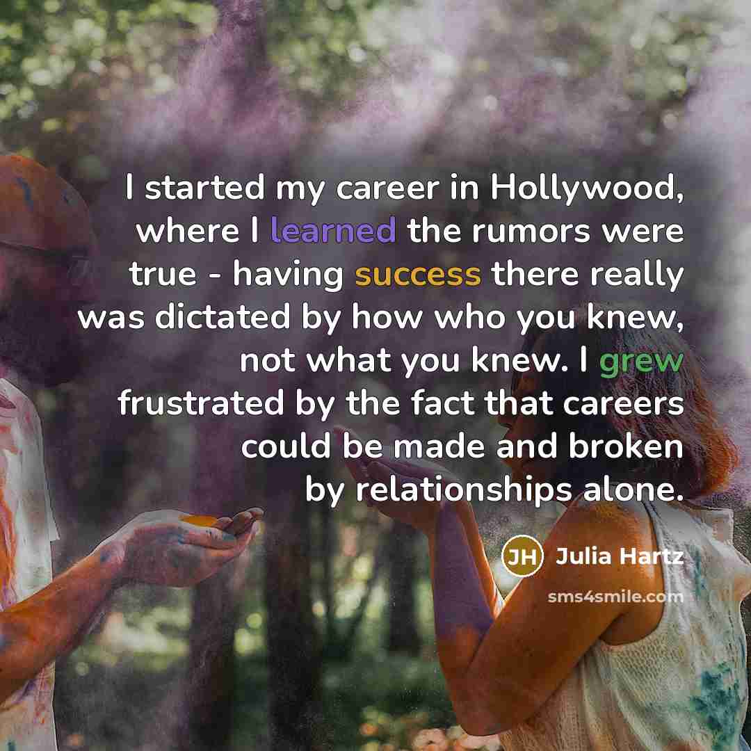 “I started my career in Hollywood, where I learned the rumors were true - having success there really was dictated by how who you knew, not what you knew. I grew frustrated by the fact that careers could be made and broken by relationships alone.” quote by Julia Hartz
