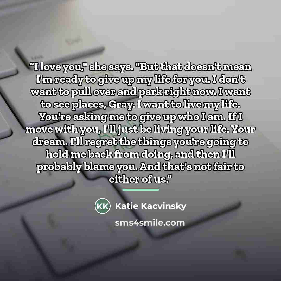 “I love you," she says. "But that doesn't mean I'm ready to give up my life for you. I don't want to pull over and park right now. I want to see places, Gray. I want to live my life. You're asking me to give up who I am. If I move with you, I'll just be living your life. Your dream. I'll regret the…” quote by Katie Kacvinsky