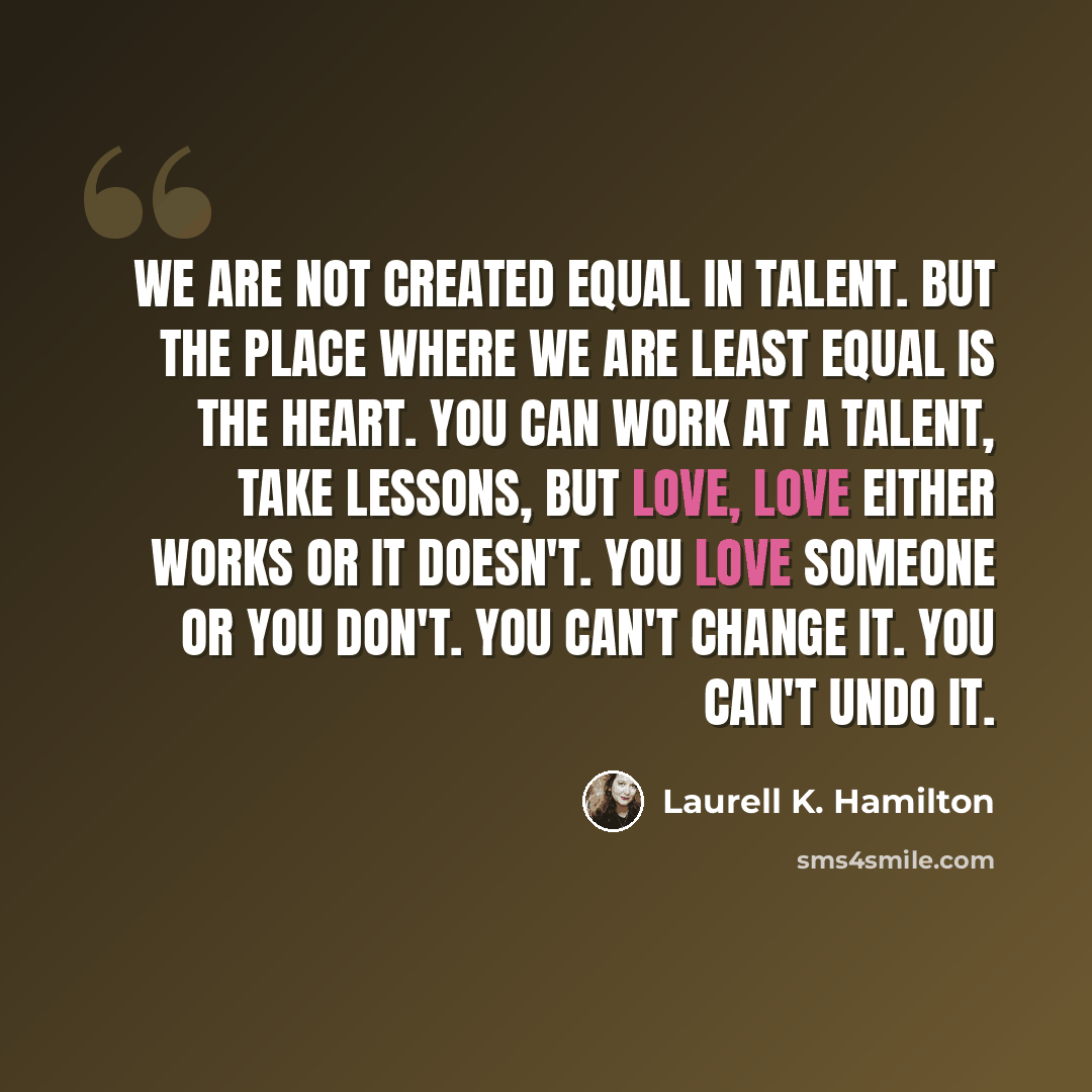 “We are not created equal in talent. But the place where we are least equal is the heart. You can work at a talent, take lessons, but love, love either works or it doesn't. You love someone or you don't. You can't change it. You can't undo it.” quote by Laurell K. Hamilton