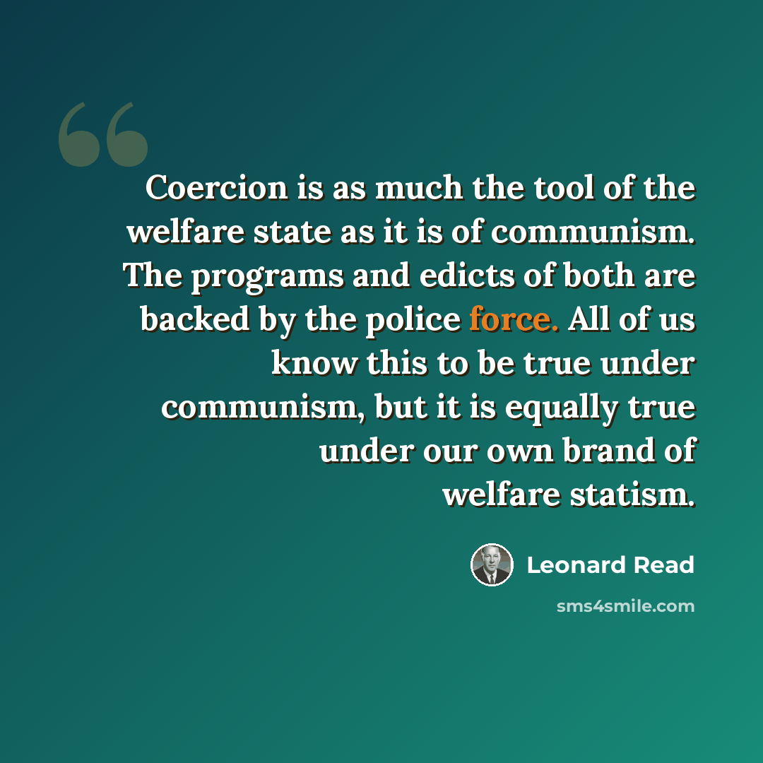 “Coercion is as much the tool of the welfare state as it is of communism. The programs and edicts of both are backed by the police force. All of us know this to be true under communism, but it is equally true under our own brand of welfare statism.” quote by Leonard Read