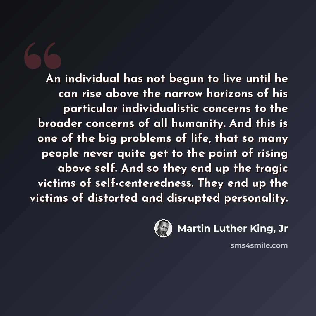 “An individual has not begun to live until he can rise above the narrow horizons of his particular individualistic concerns to the broader concerns of all humanity. And this is one of the big problems of life, that so many people never quite get to the point of rising above self. And so they end up…” quote by Martin Luther King, Jr