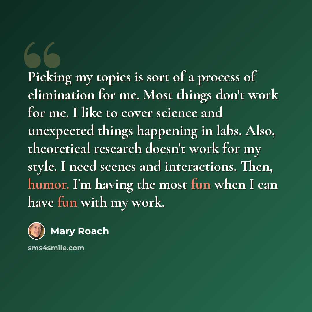 “Picking my topics is sort of a process of elimination for me. Most things don't work for me. I like to cover science and unexpected things happening in labs. Also, theoretical research doesn't work for my style. I need scenes and interactions. Then, humor. I'm having the most fun when I can have…” quote by Mary Roach