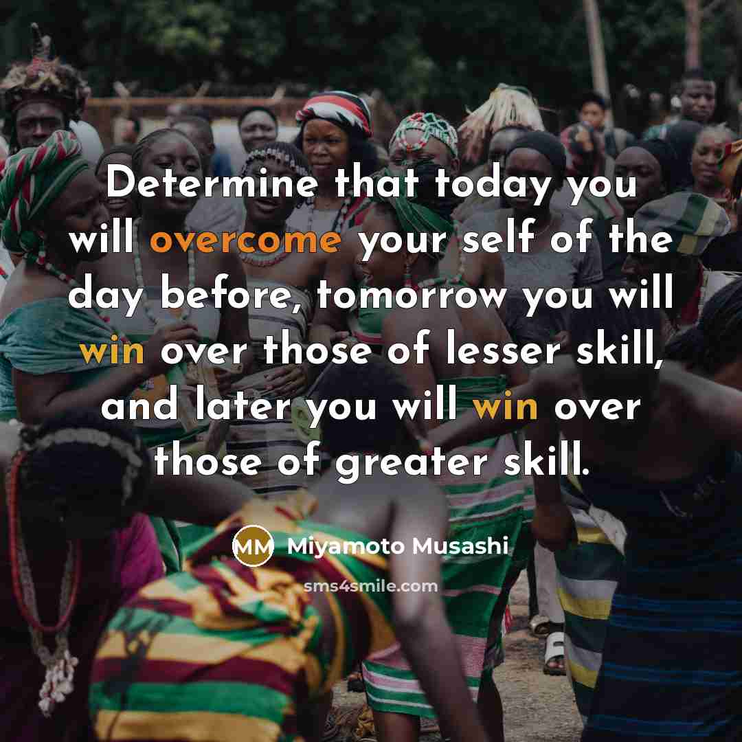“Determine that today you will overcome your self of the day before, tomorrow you will win over those of lesser skill, and later you will win over those of greater skill.” quote by Miyamoto Musashi