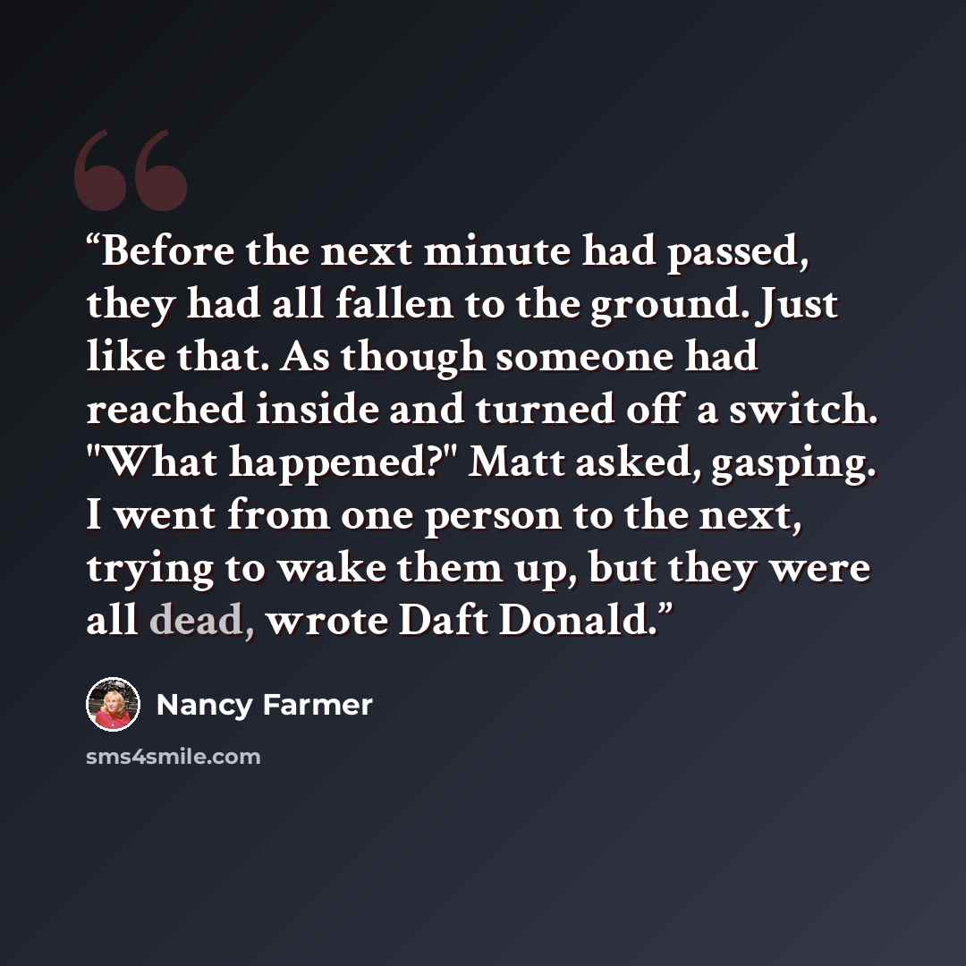 “Before the next minute had passed, they had all fallen to the ground. Just like that. As though someone had reached inside and turned off a switch. "What happened?" Matt asked, gasping. I went from one person to the next, trying to wake them up, but they were all dead, wrote Daft Donald.” quote by Nancy Farmer