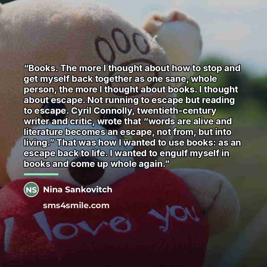“Books. The more I thought about how to stop and get myself back together as one sane, whole person, the more I thought about books. I thought about escape. Not running to escape but reading to escape. Cyril Connolly, twentieth-century writer and critic, wrote that “words are alive and literature…” quote by Nina Sankovitch