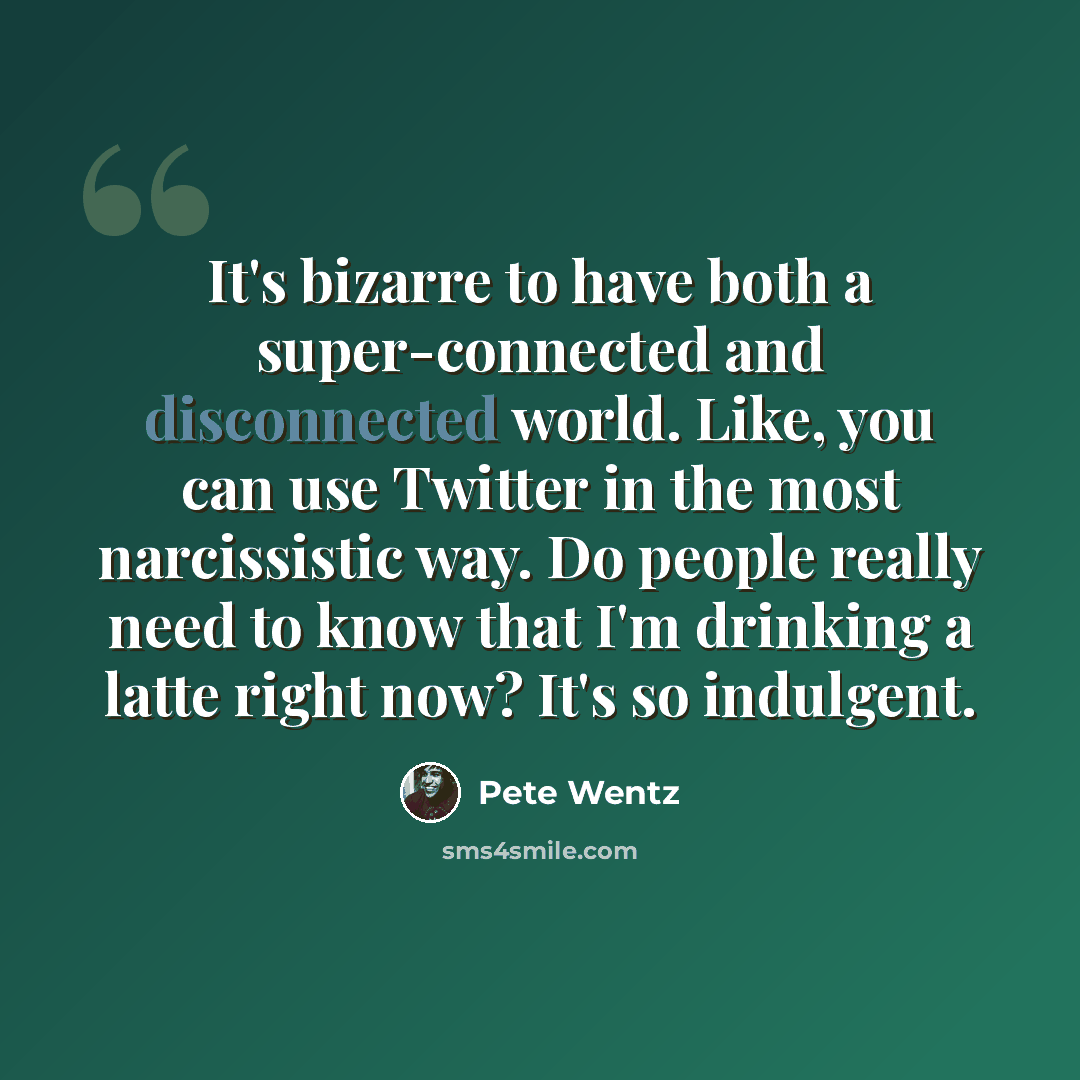 “It's bizarre to have both a super-connected and disconnected world. Like, you can use Twitter in the most narcissistic way. Do people really need to know that I'm drinking a latte right now? It's so indulgent.” quote by Pete Wentz