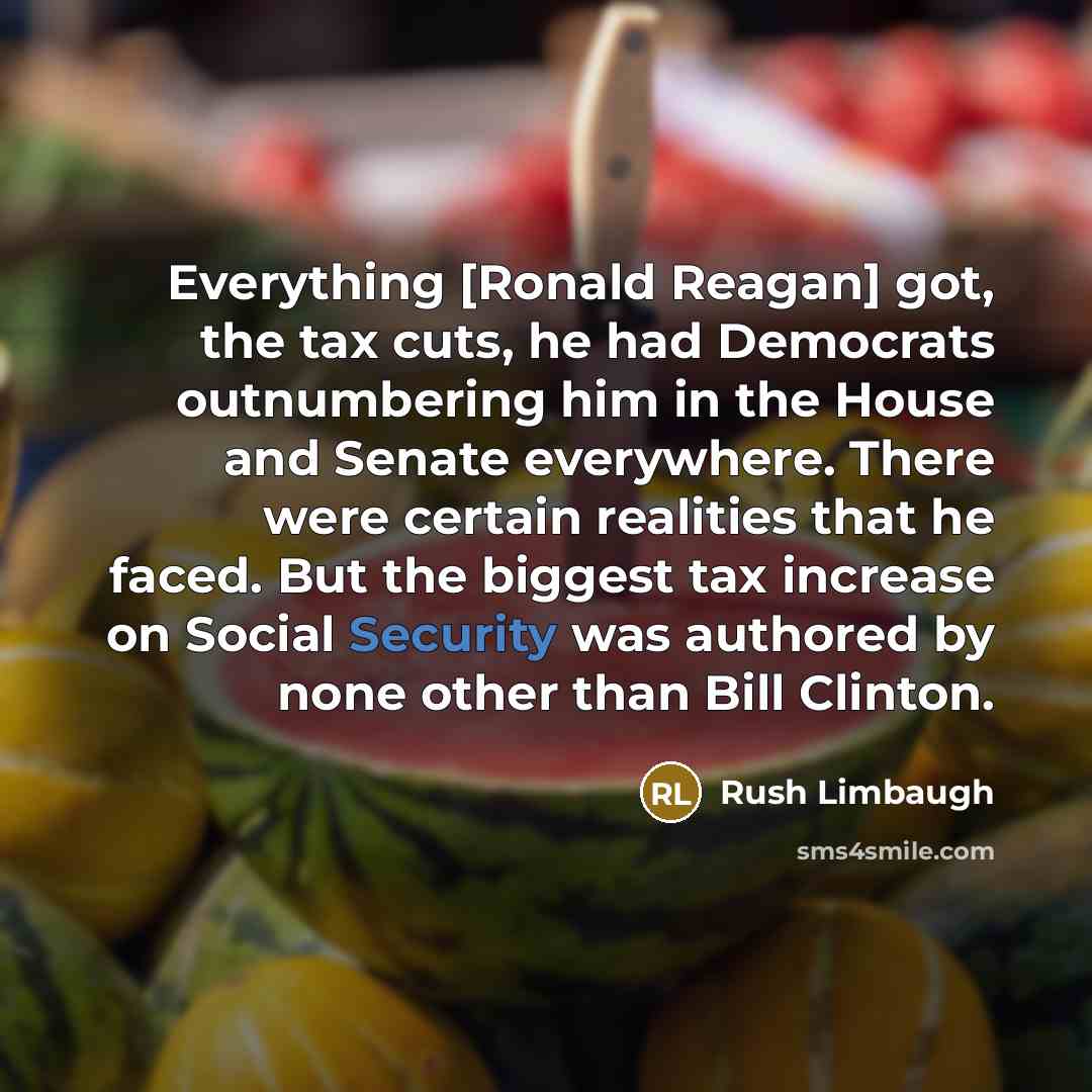 “Everything [Ronald Reagan] got, the tax cuts, he had Democrats outnumbering him in the House and Senate everywhere. There were certain realities that he faced. But the biggest tax increase on Social Security was authored by none other than Bill Clinton.” quote by Rush Limbaugh