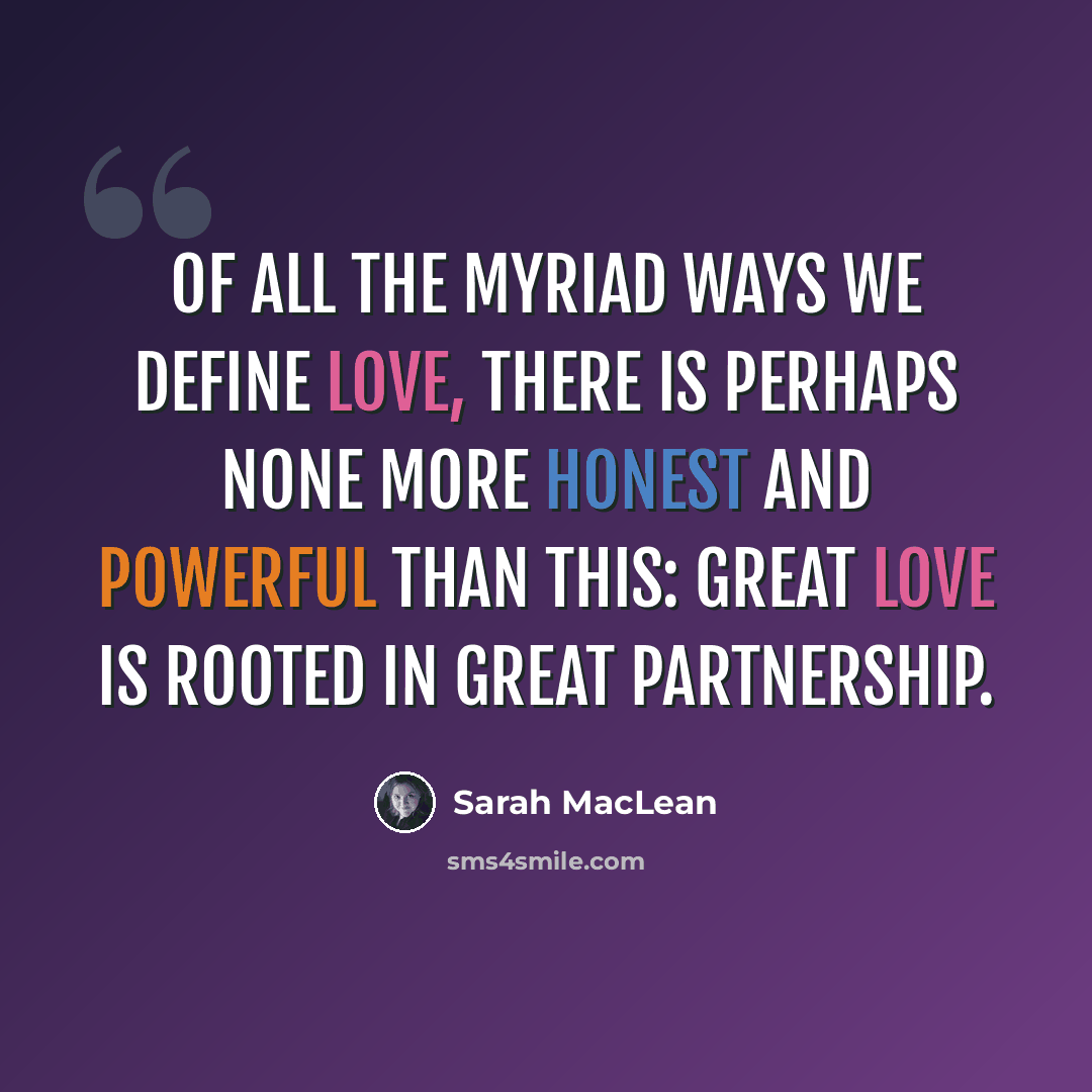 “Of all the myriad ways we define love, there is perhaps none more honest and powerful than this: Great love is rooted in great partnership.” quote by Sarah MacLean