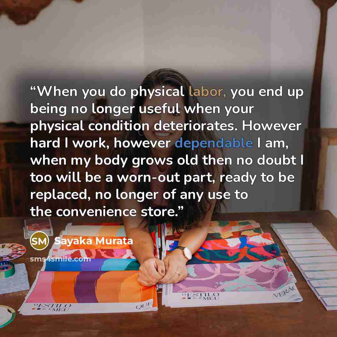 “When you do physical labor, you end up being no longer useful when your physical condition deteriorates. However hard I work, however dependable I am, when my body grows old then no doubt I too will be a worn-out part, ready to be replaced, no longer of any use to the convenience store.” quote by Sayaka Murata