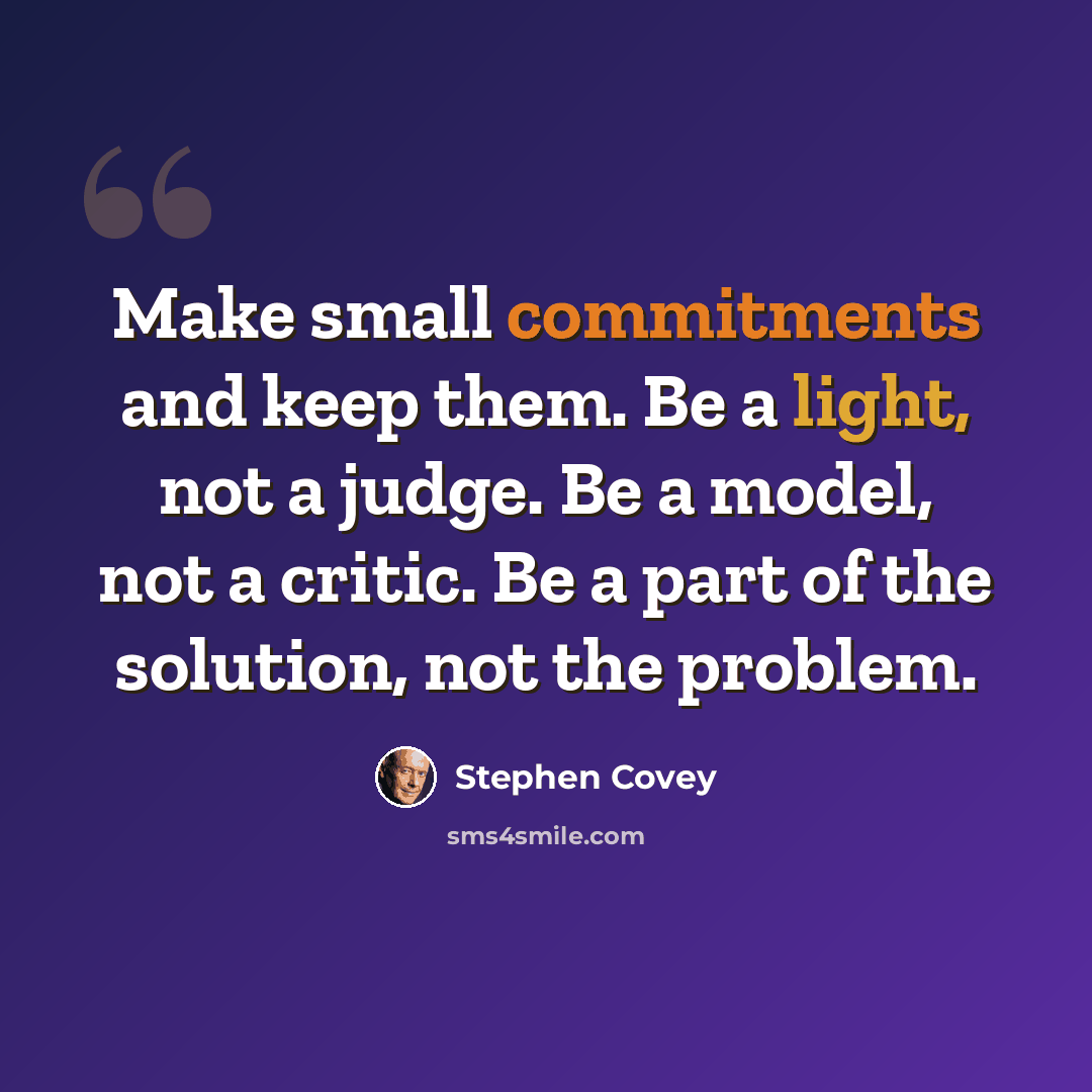 “Make small commitments and keep them. Be a light, not a judge. Be a model, not a critic. Be a part of the solution, not the problem.” quote by Stephen Covey