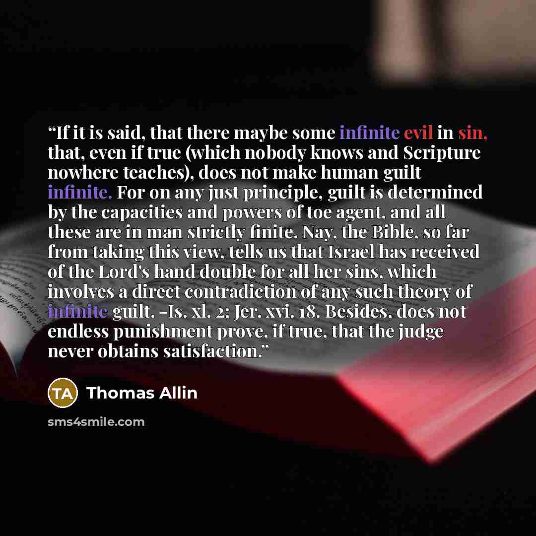“If it is said, that there maybe some infinite evil in sin, that, even if true (which nobody knows and Scripture nowhere teaches), does not make human guilt infinite. For on any just principle, guilt is determined by the capacities and powers of toe agent, and all these are in man strictly finite…” quote by Thomas Allin
