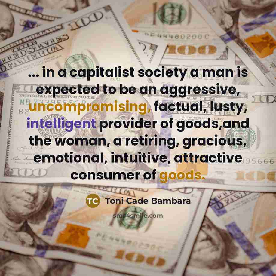 “... in a capitalist society a man is expected to be an aggressive, uncompromising, factual, lusty, intelligent provider of goods,and the woman, a retiring, gracious, emotional, intuitive, attractive consumer of goods.” quote by Toni Cade Bambara