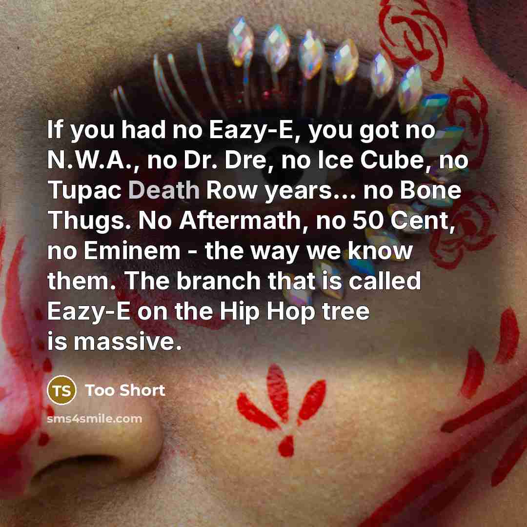 “If you had no Eazy-E, you got no N.W.A., no Dr. Dre, no Ice Cube, no Tupac Death Row years... no Bone Thugs. No Aftermath, no 50 Cent, no Eminem - the way we know them. The branch that is called Eazy-E on the Hip Hop tree is massive.” quote by Too Short