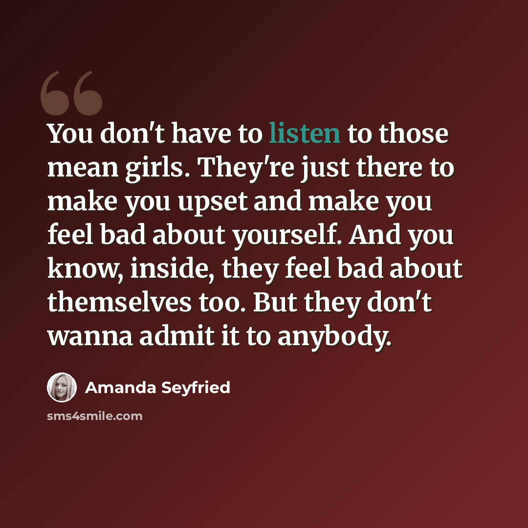 “You don't have to listen to those mean girls. They're just there to make you upset and make you feel bad about yourself. And you know, inside, they feel bad about themselves too. But they don't wanna admit it to anybody.” quote by Amanda Seyfried