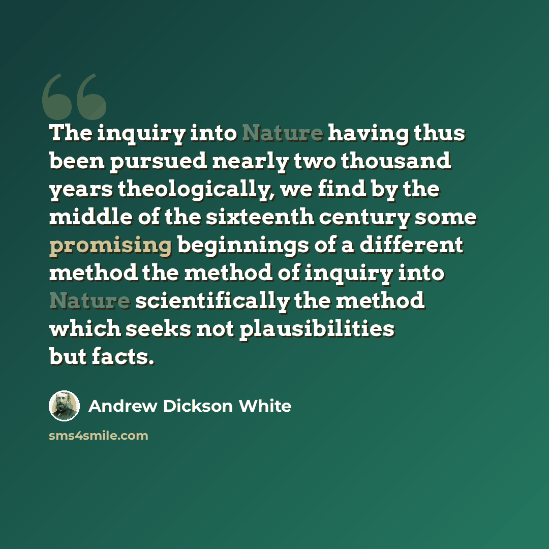 “The inquiry into Nature having thus been pursued nearly two thousand years theologically, we find by the middle of the sixteenth century some promising beginnings of a different method the method of inquiry into Nature scientifically the method which seeks not plausibilities but facts.” quote by Andrew Dickson White