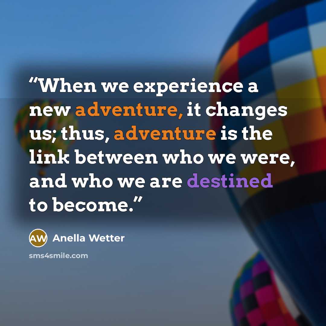 “When we experience a new adventure, it changes us; thus, adventure is the link between who we were, and who we are destined to become.” quote by Anella Wetter
