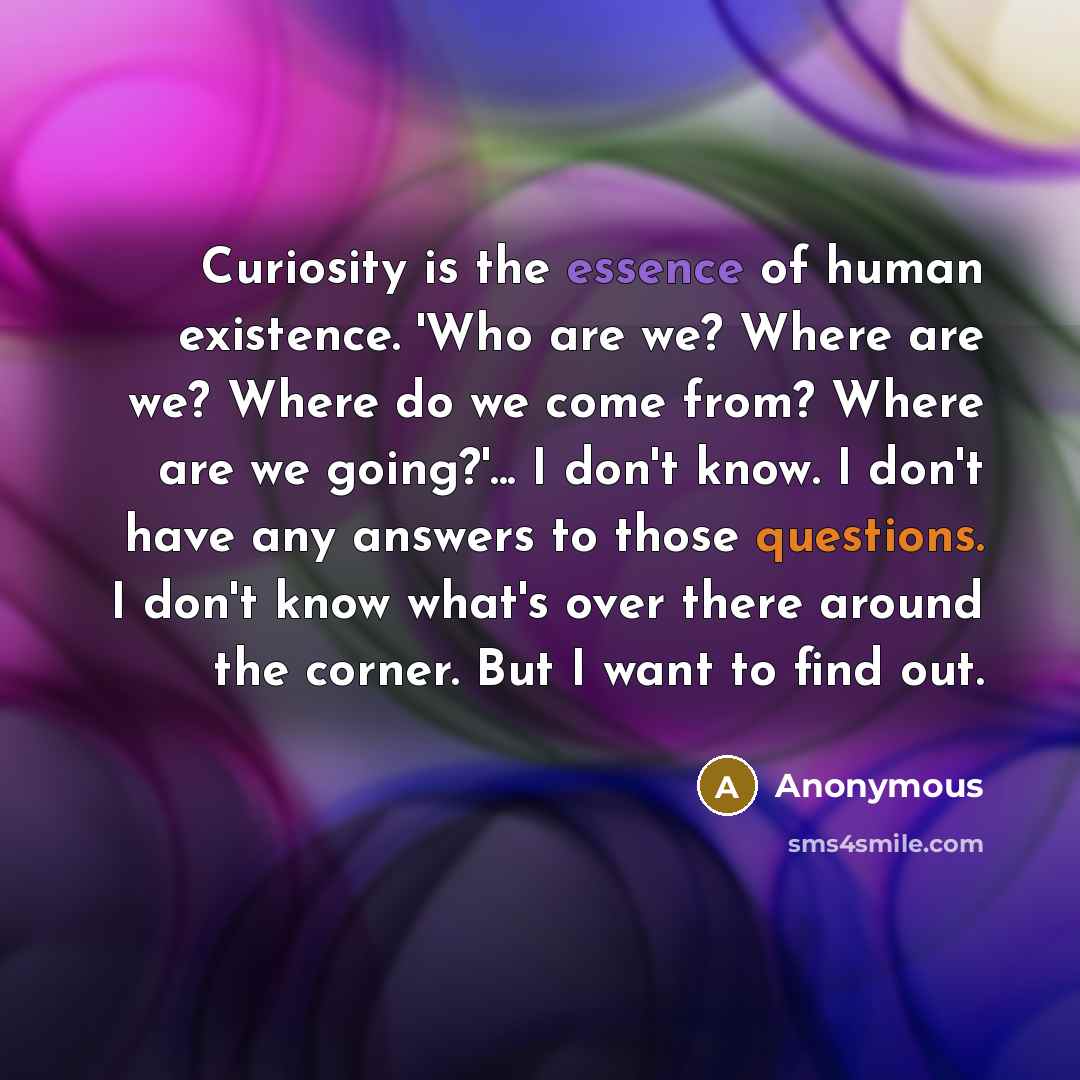 “Curiosity is the essence of human existence. 'Who are we? Where are we? Where do we come from? Where are we going?'... I don't know. I don't have any answers to those questions. I don't know what's over there around the corner. But I want to find out.” quote by Anonymous