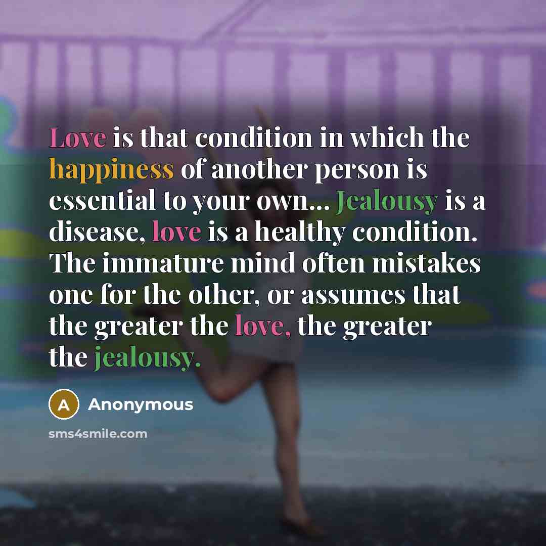 “Love is that condition in which the happiness of another person is essential to your own... Jealousy is a disease, love is a healthy condition. The immature mind often mistakes one for the other, or assumes that the greater the love, the greater the jealousy.” quote by Anonymous