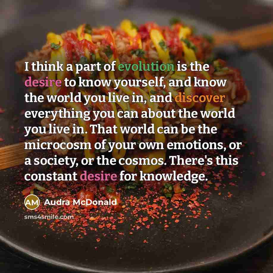 “I think a part of evolution is the desire to know yourself, and know the world you live in, and discover everything you can about the world you live in. That world can be the microcosm of your own emotions, or a society, or the cosmos. There's this constant desire for knowledge.” quote by Audra McDonald