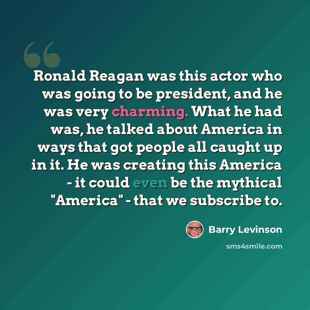 “Ronald Reagan was this actor who was going to be president, and he was very charming. What he had was, he talked about America in ways that got people all caught up in it. He was creating this America - it could even be the mythical "America" - that we subscribe to.” quote by Barry Levinson