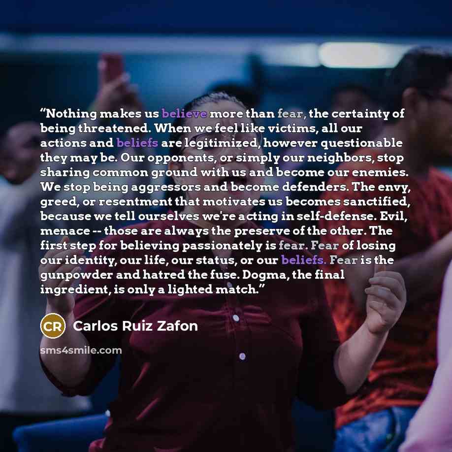 “Nothing makes us believe more than fear, the certainty of being threatened. When we feel like victims, all our actions and beliefs are legitimized, however questionable they may be. Our opponents, or simply our neighbors, stop sharing common ground with us and become our enemies. We stop being…” quote by Carlos Ruiz Zafón