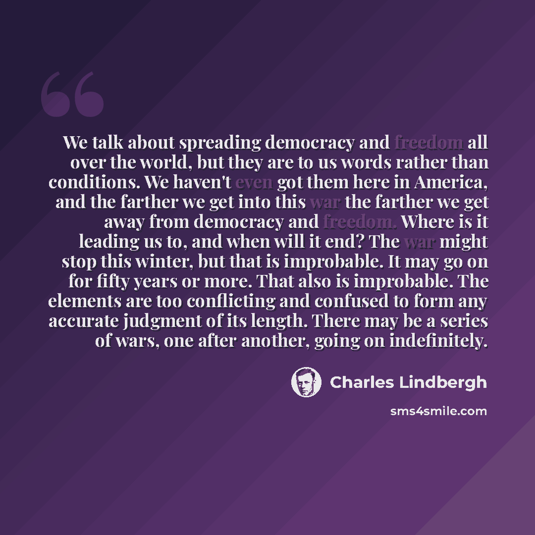 “We talk about spreading democracy and freedom all over the world, but they are to us words rather than conditions. We haven't even got them here in America, and the farther we get into this war the farther we get away from democracy and freedom. Where is it leading us to, and when will it end? The…” quote by Charles Lindbergh
