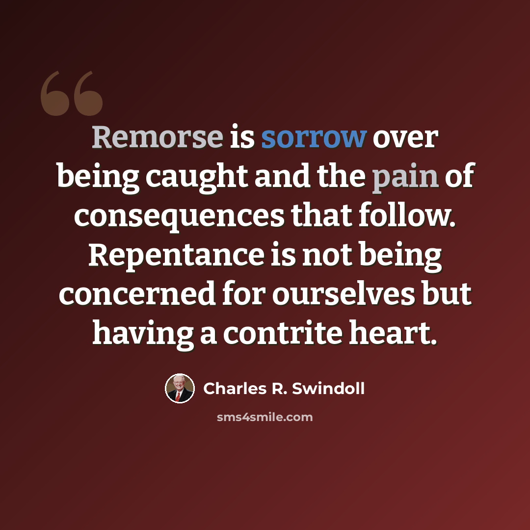 “Remorse is sorrow over being caught and the pain of consequences that follow. Repentance is not being concerned for ourselves but having a contrite heart.” quote by Charles R. Swindoll
