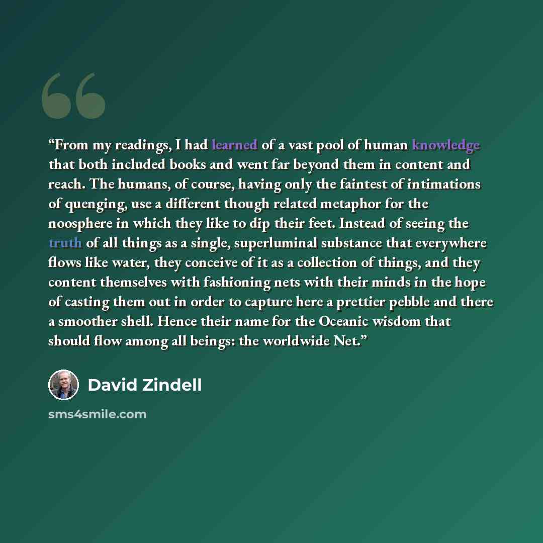 “From my readings, I had learned of a vast pool of human knowledge that both included books and went far beyond them in content and reach. The humans, of course, having only the faintest of intimations of quenging, use a different though related metaphor for the noosphere in which they like to dip…” quote by David Zindell