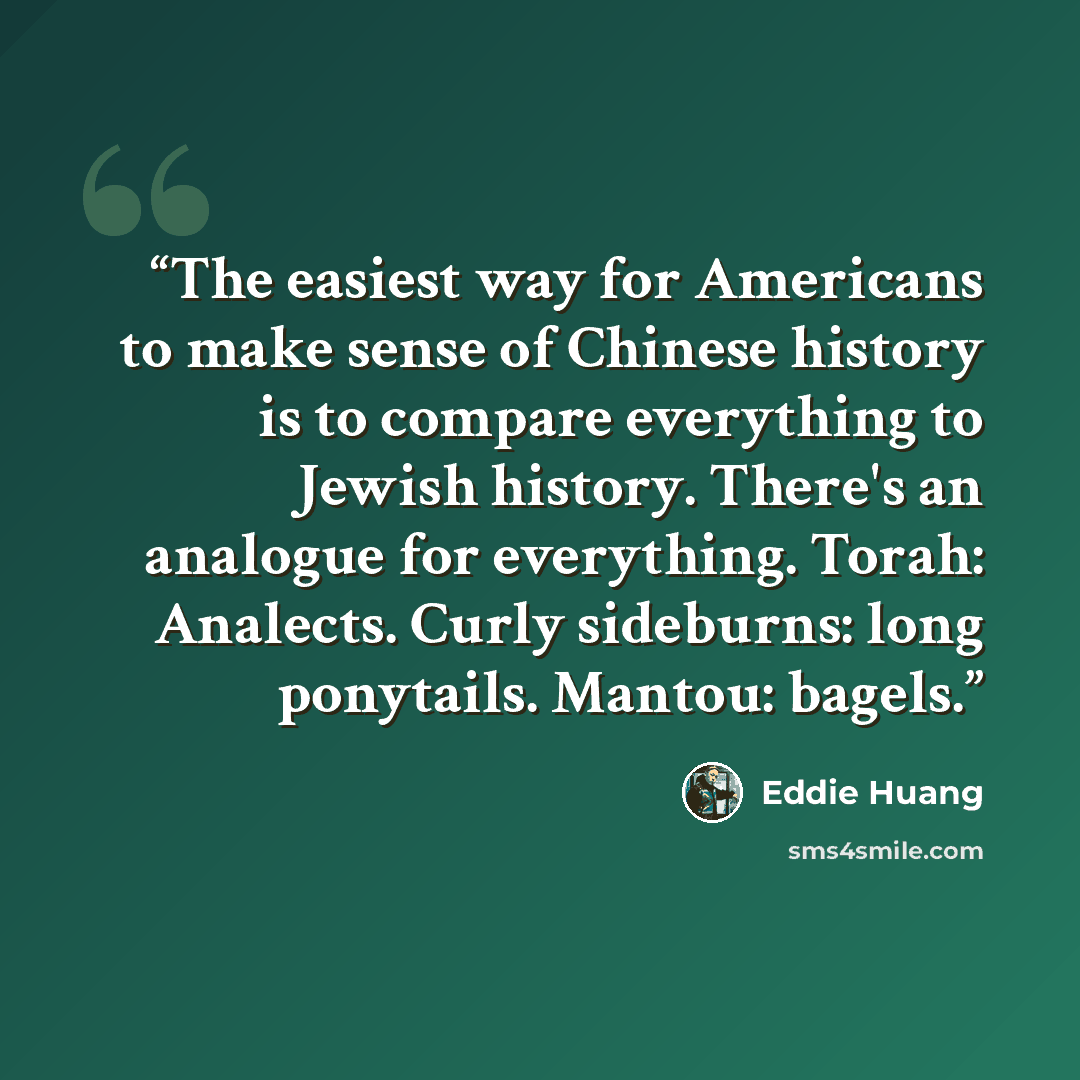 “The easiest way for Americans to make sense of Chinese history is to compare everything to Jewish history. There's an analogue for everything. Torah: Analects. Curly sideburns: long ponytails. Mantou: bagels.” quote by Eddie Huang