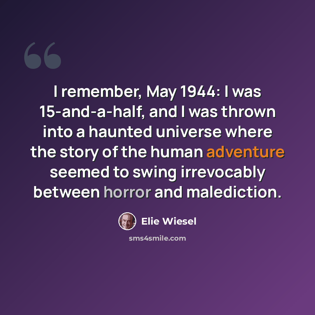 “I remember, May 1944: I was 15-and-a-half, and I was thrown into a haunted universe where the story of the human adventure seemed to swing irrevocably between horror and malediction.” quote by Elie Wiesel