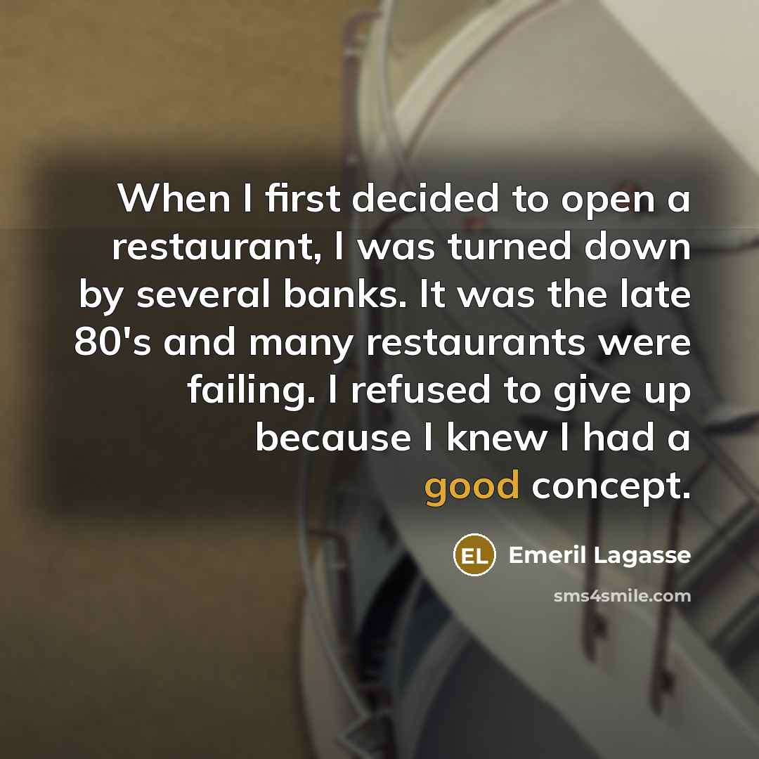 “When I first decided to open a restaurant, I was turned down by several banks. It was the late 80's and many restaurants were failing. I refused to give up because I knew I had a good concept.” quote by Emeril Lagasse