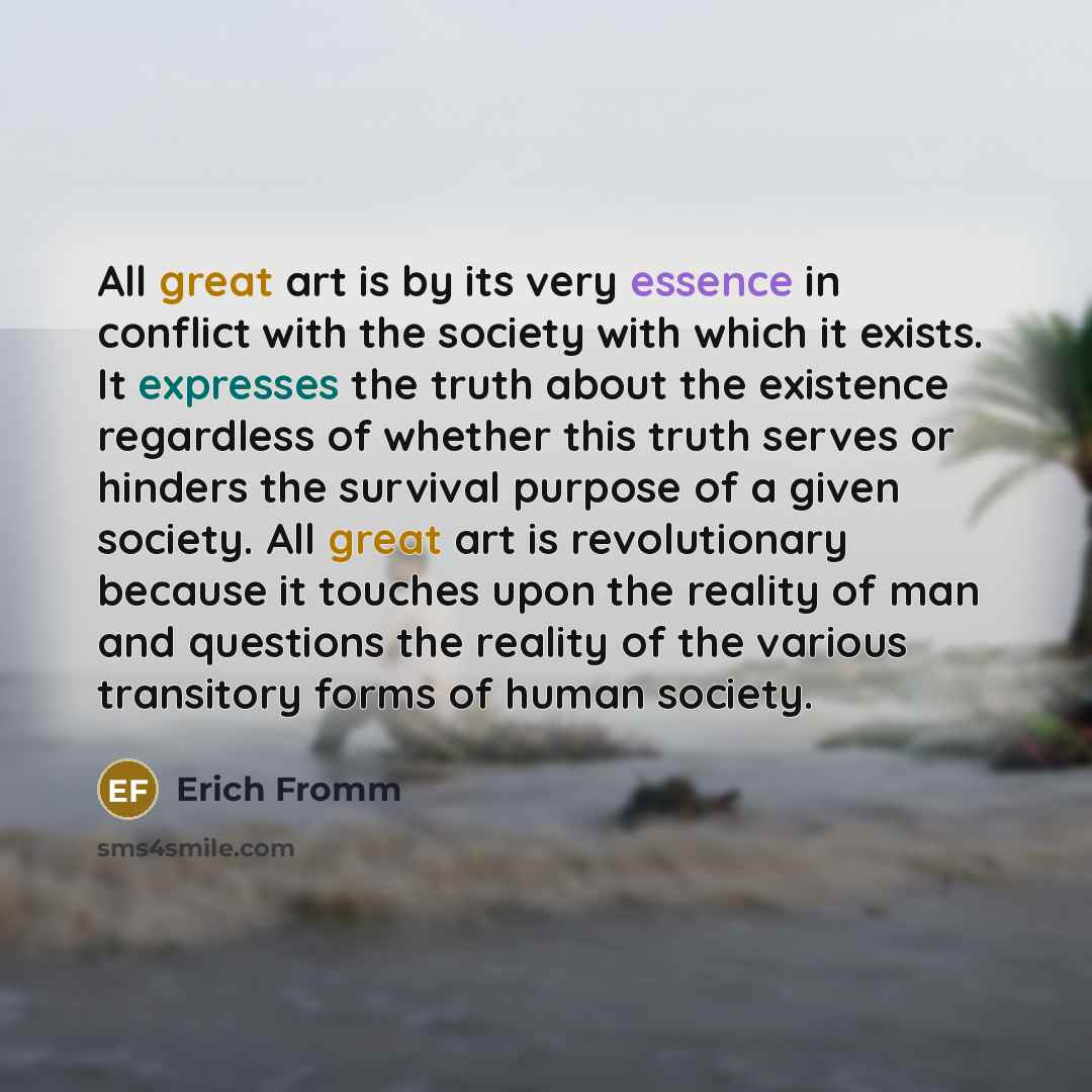 “All great art is by its very essence in conflict with the society with which it exists. It expresses the truth about the existence regardless of whether this truth serves or hinders the survival purpose of a given society. All great art is revolutionary because it touches upon the reality of man…” quote by Erich Fromm