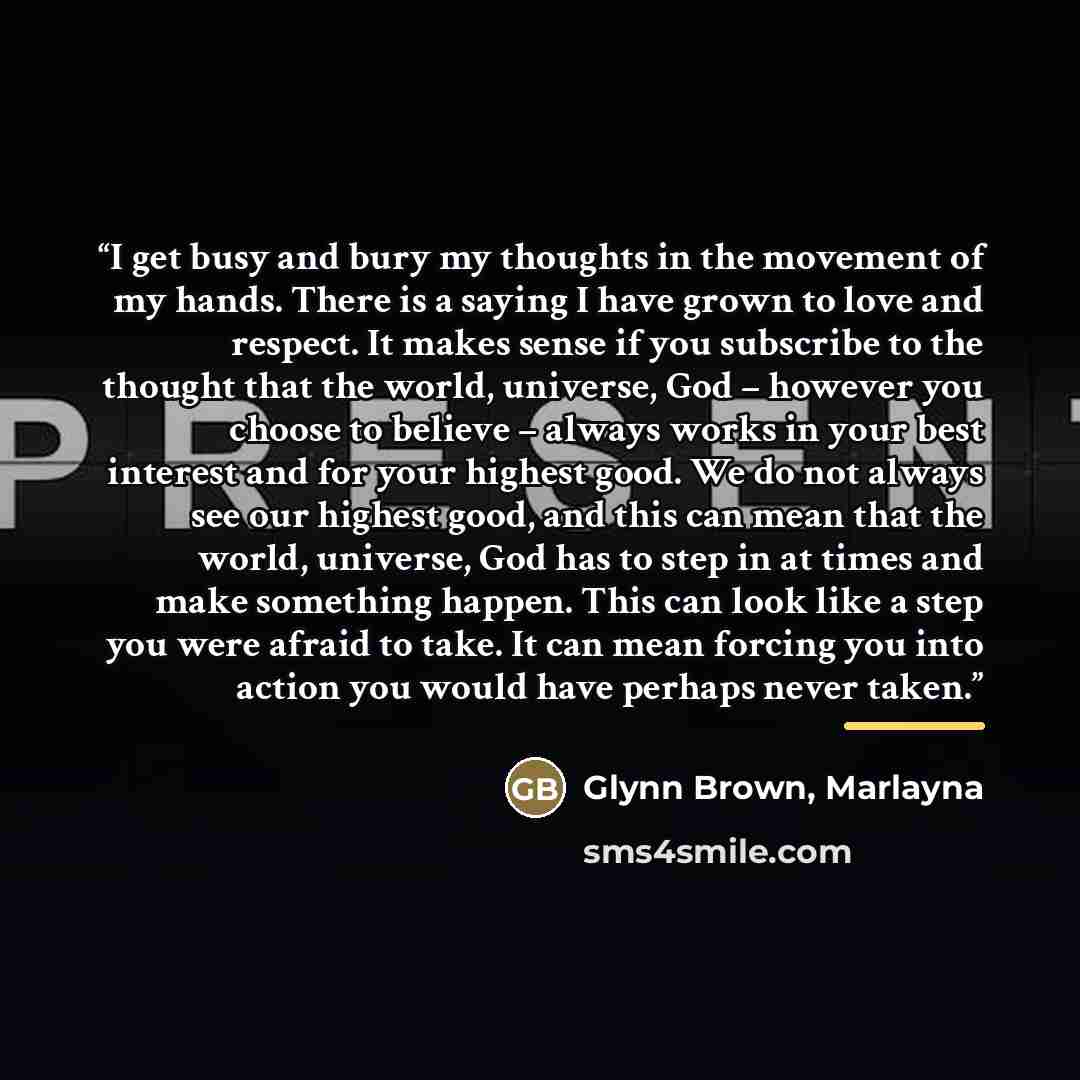 “I get busy and bury my thoughts in the movement of my hands. There is a saying I have grown to love and respect. It makes sense if you subscribe to the thought that the world, universe, God – however you choose to believe – always works in your best interest and for your highest good. We do not…” quote by Glynn Brown, Marlayna