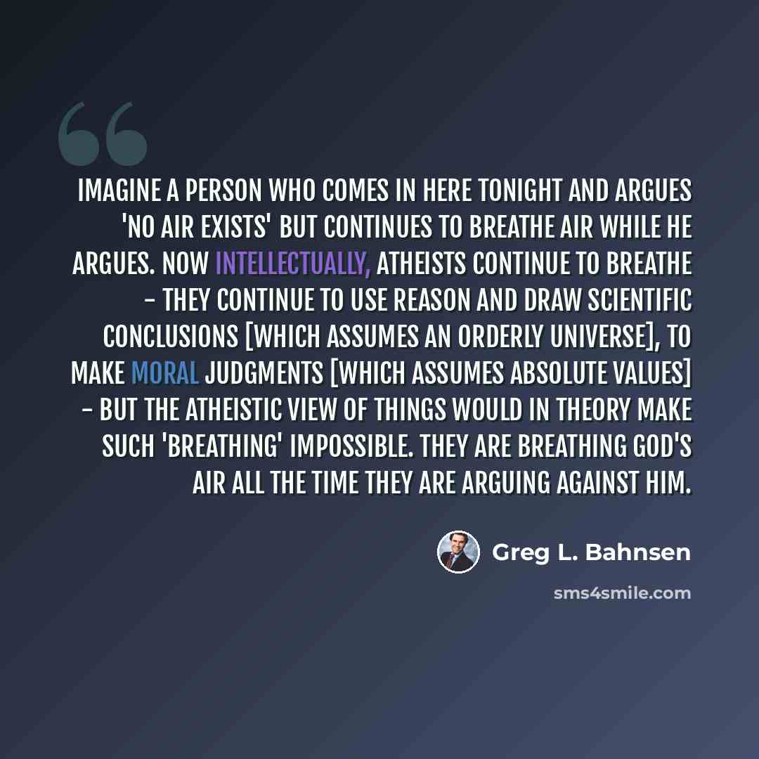 “Imagine a person who comes in here tonight and argues 'no air exists' but continues to breathe air while he argues. Now intellectually, atheists continue to breathe - they continue to use reason and draw scientific conclusions [which assumes an orderly universe], to make moral judgments [which…” quote by Greg L. Bahnsen