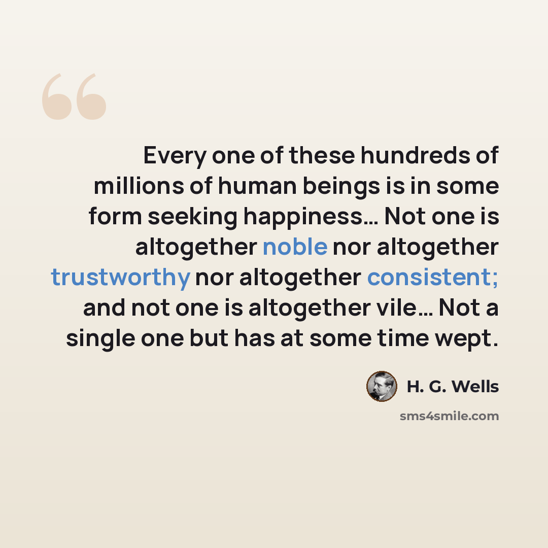 “Every one of these hundreds of millions of human beings is in some form seeking happiness… Not one is altogether noble nor altogether trustworthy nor altogether consistent; and not one is altogether vile… Not a single one but has at some time wept.” quote by H. G. Wells