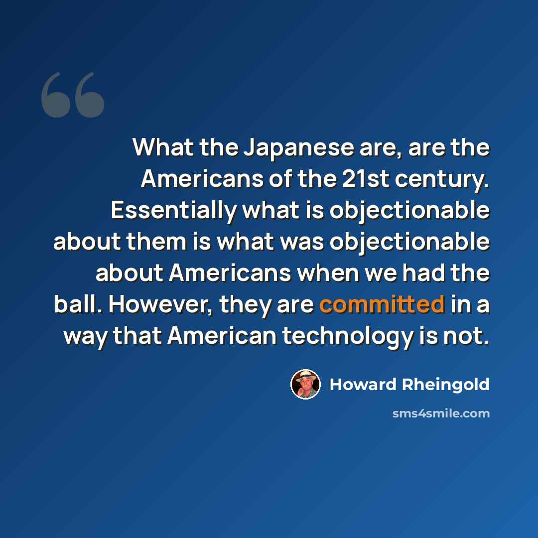 “What the Japanese are, are the Americans of the 21st century. Essentially what is objectionable about them is what was objectionable about Americans when we had the ball. However, they are committed in a way that American technology is not.” quote by Howard Rheingold