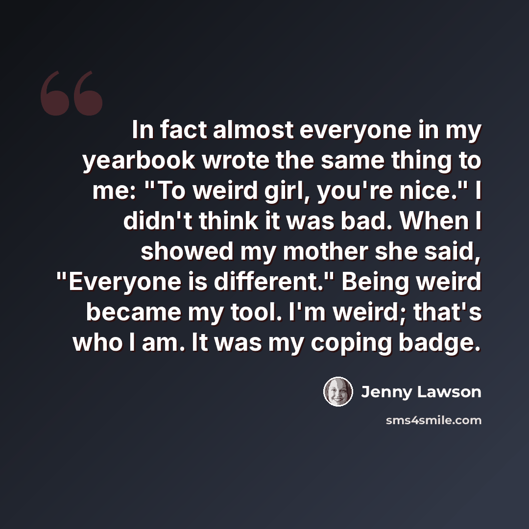 “In fact almost everyone in my yearbook wrote the same thing to me: "To weird girl, you're nice." I didn't think it was bad. When I showed my mother she said, "Everyone is different." Being weird became my tool. I'm weird; that's who I am. It was my coping badge.” quote by Jenny Lawson