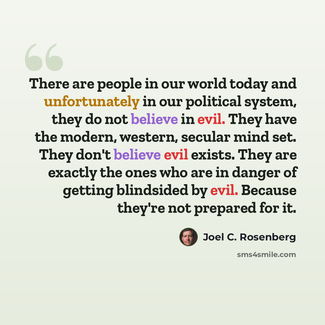 “There are people in our world today and unfortunately in our political system, they do not believe in evil. They have the modern, western, secular mind set. They don't believe evil exists. They are exactly the ones who are in danger of getting blindsided by evil. Because they're not prepared for it.” quote by Joel C. Rosenberg