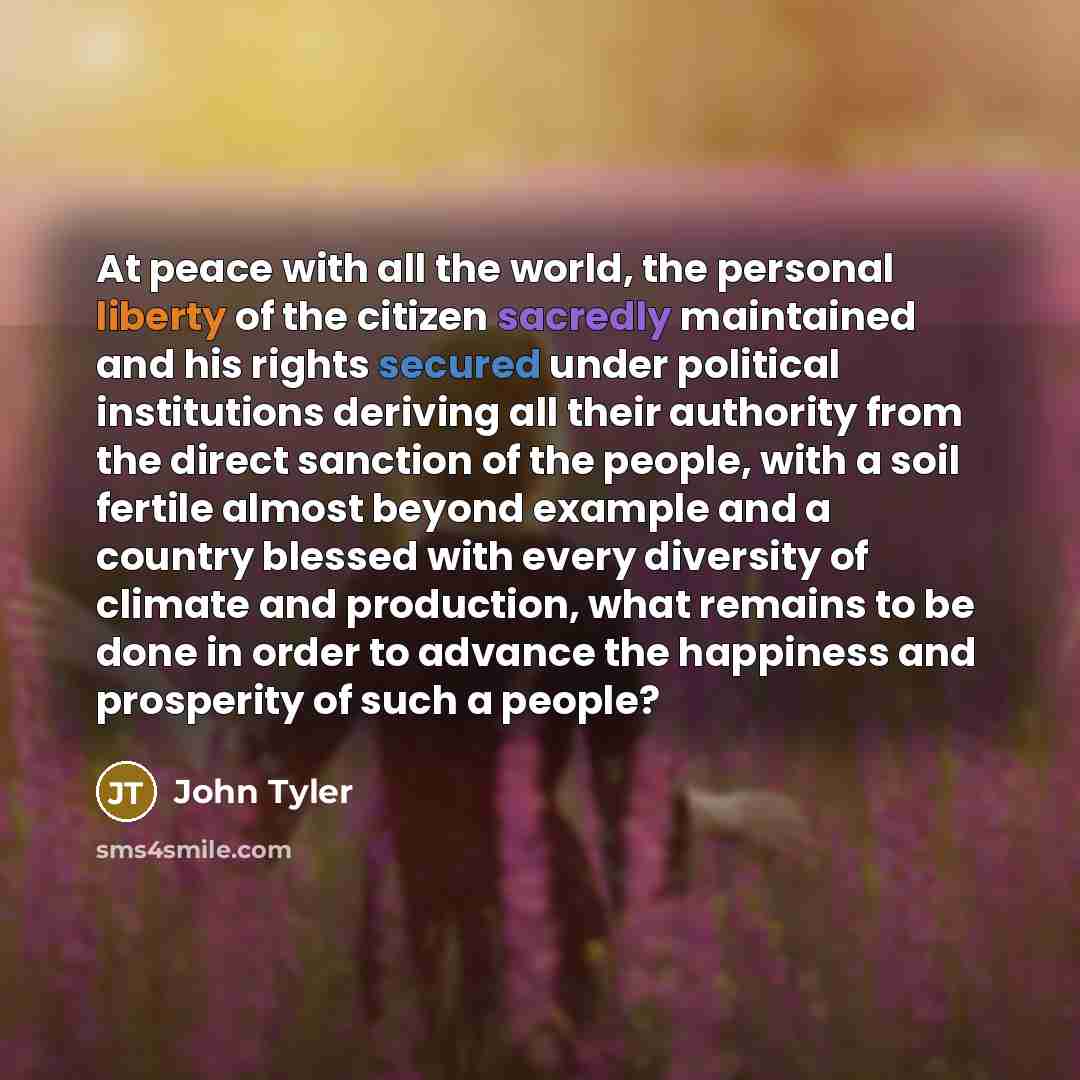 “At peace with all the world, the personal liberty of the citizen sacredly maintained and his rights secured under political institutions deriving all their authority from the direct sanction of the people, with a soil fertile almost beyond example and a country blessed with every diversity of…” quote by John Tyler