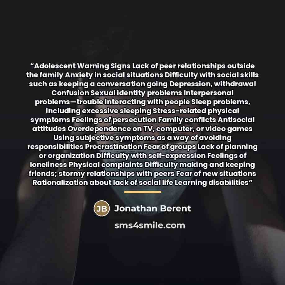 “Adolescent Warning Signs Lack of peer relationships outside the family Anxiety in social situations Difficulty with social skills such as keeping a conversation going Depression, withdrawal Confusion Sexual identity problems Interpersonal problems—trouble interacting with people Sleep problems…” quote by Jonathan Berent